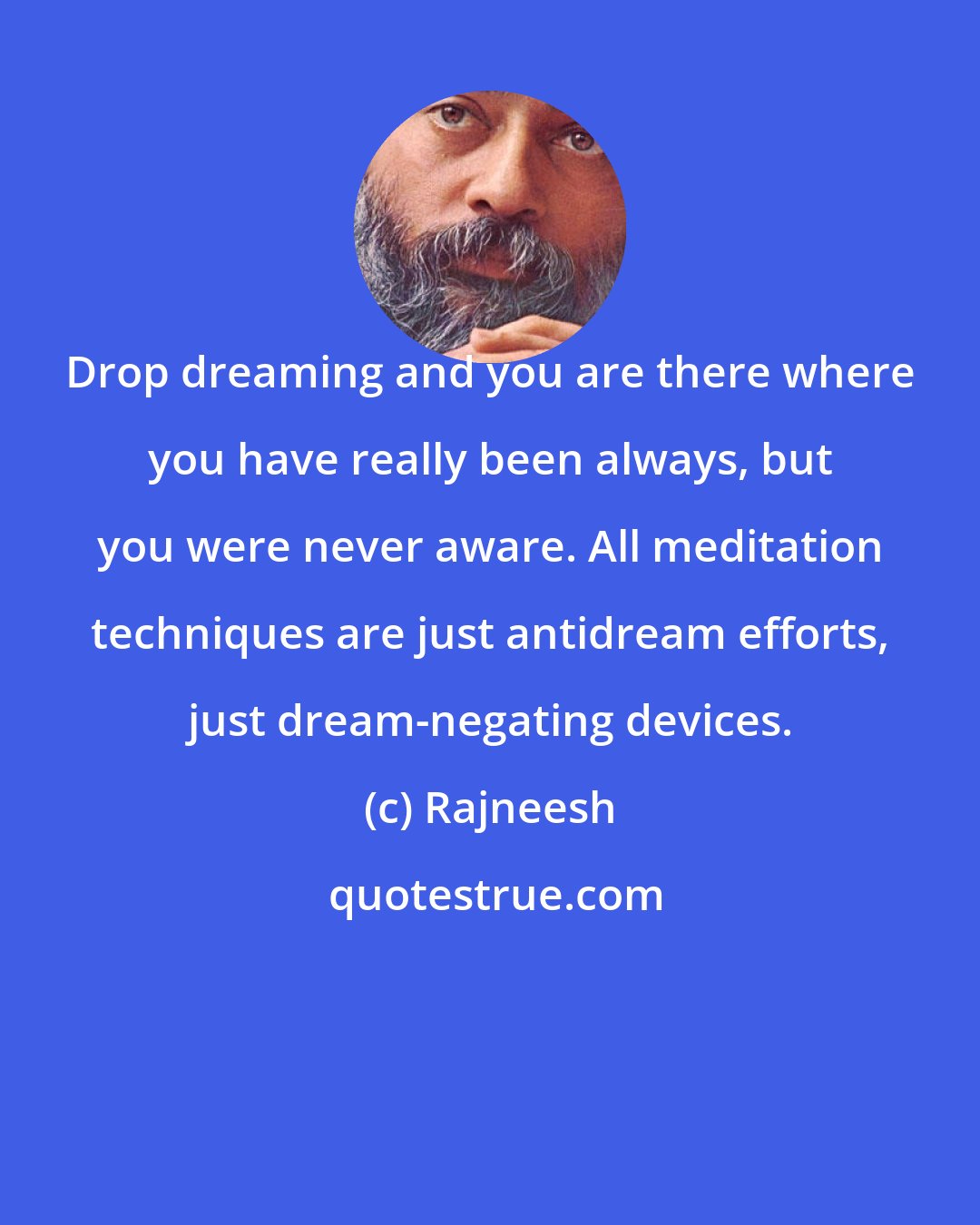 Rajneesh: Drop dreaming and you are there where you have really been always, but you were never aware. All meditation techniques are just antidream efforts, just dream-negating devices.