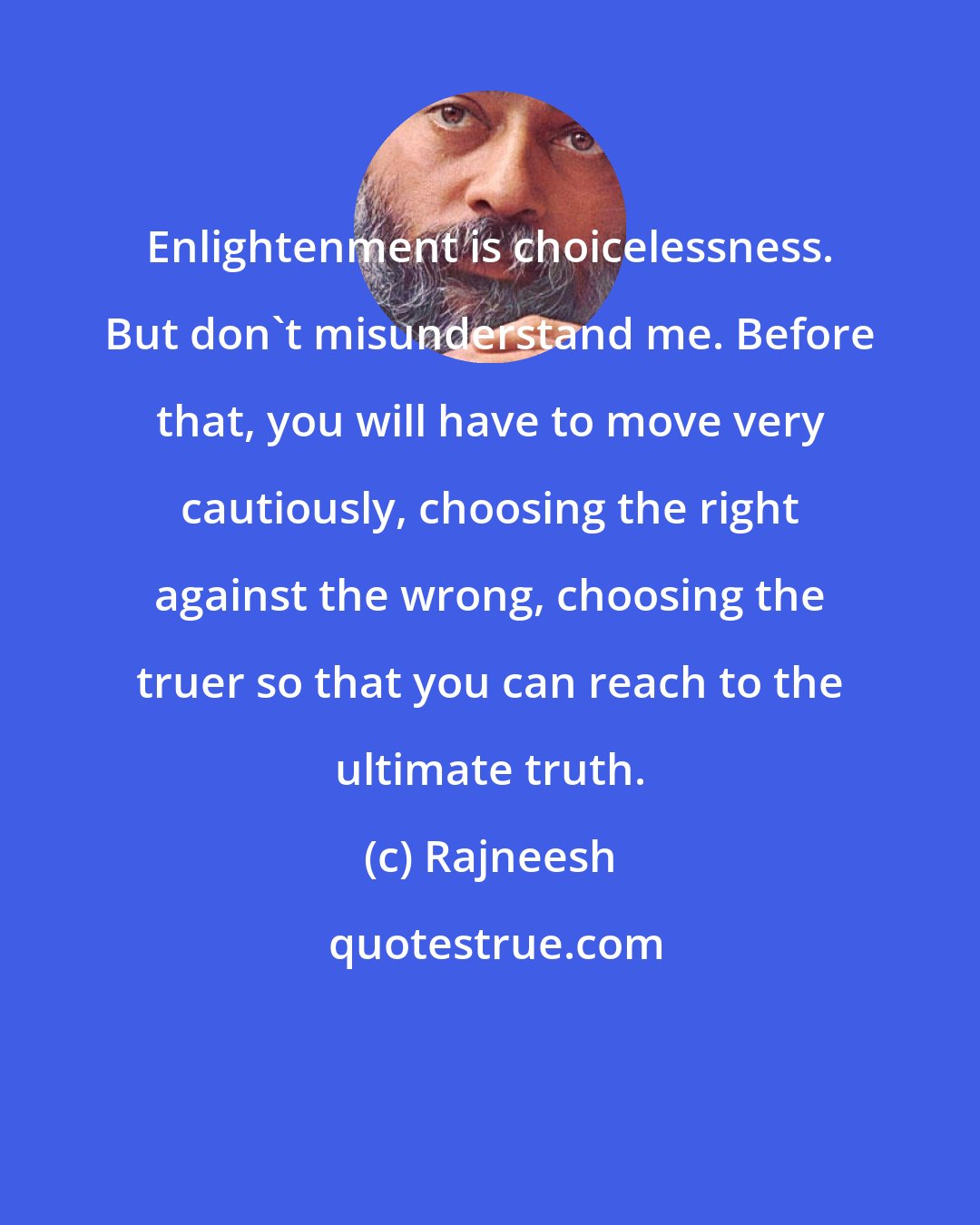 Rajneesh: Enlightenment is choicelessness. But don`t misunderstand me. Before that, you will have to move very cautiously, choosing the right against the wrong, choosing the truer so that you can reach to the ultimate truth.