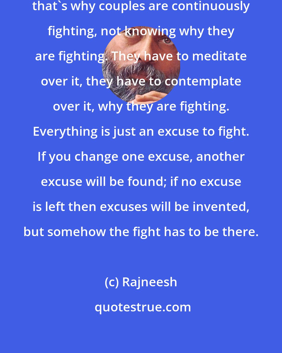 Rajneesh: Everybody hates dependence, and that's why couples are continuously fighting, not knowing why they are fighting. They have to meditate over it, they have to contemplate over it, why they are fighting. Everything is just an excuse to fight. If you change one excuse, another excuse will be found; if no excuse is left then excuses will be invented, but somehow the fight has to be there.