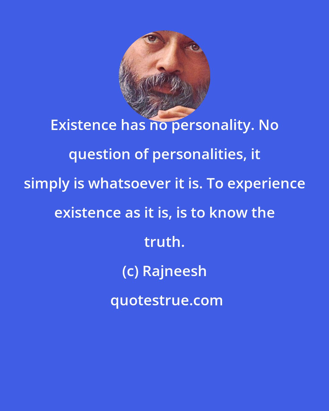 Rajneesh: Existence has no personality. No question of personalities, it simply is whatsoever it is. To experience existence as it is, is to know the truth.