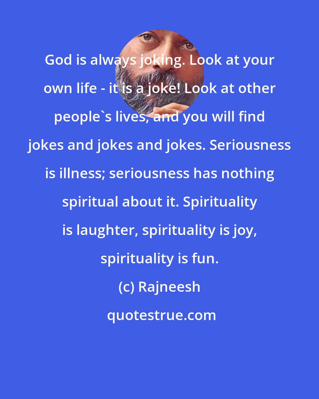 Rajneesh: God is always joking. Look at your own life - it is a joke! Look at other people's lives, and you will find jokes and jokes and jokes. Seriousness is illness; seriousness has nothing spiritual about it. Spirituality is laughter, spirituality is joy, spirituality is fun.