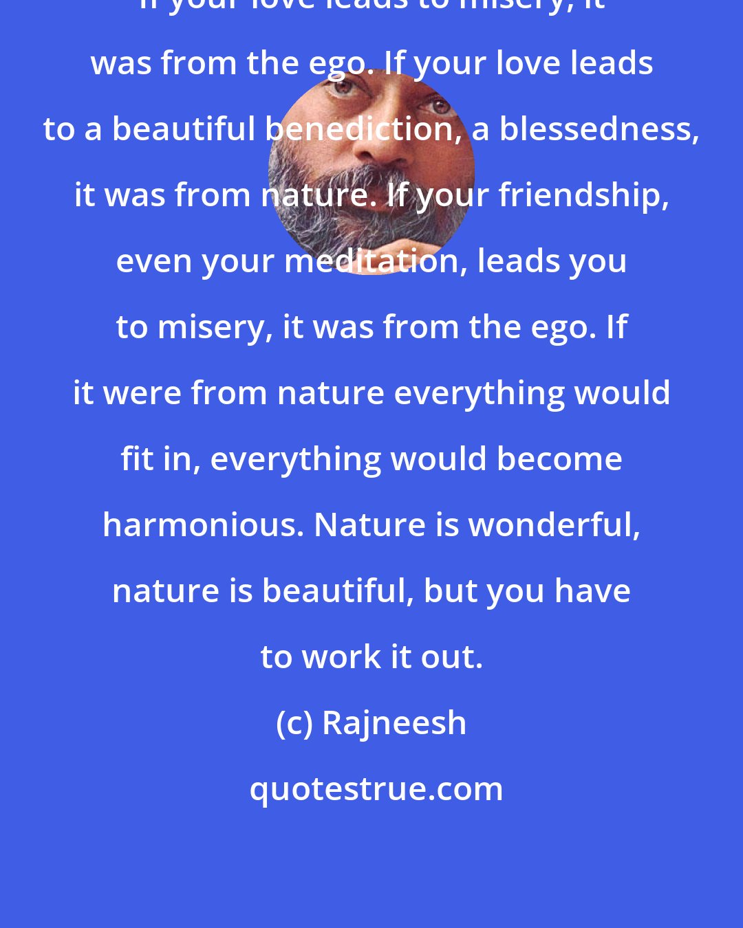 Rajneesh: If your love leads to misery, it was from the ego. If your love leads to a beautiful benediction, a blessedness, it was from nature. If your friendship, even your meditation, leads you to misery, it was from the ego. If it were from nature everything would fit in, everything would become harmonious. Nature is wonderful, nature is beautiful, but you have to work it out.