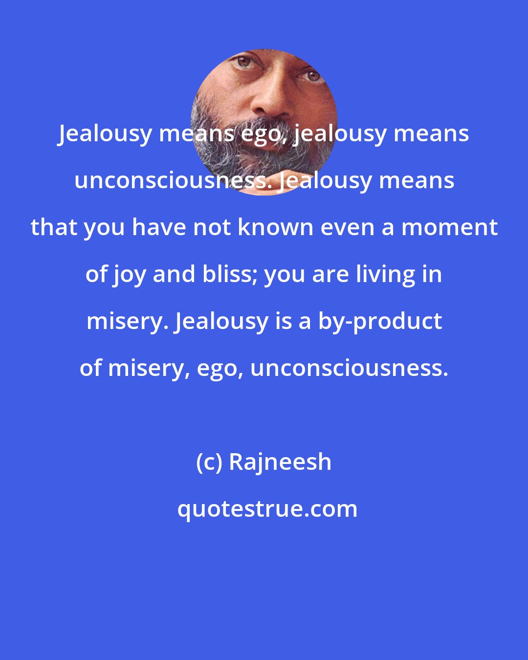 Rajneesh: Jealousy means ego, jealousy means unconsciousness. Jealousy means that you have not known even a moment of joy and bliss; you are living in misery. Jealousy is a by-product of misery, ego, unconsciousness.