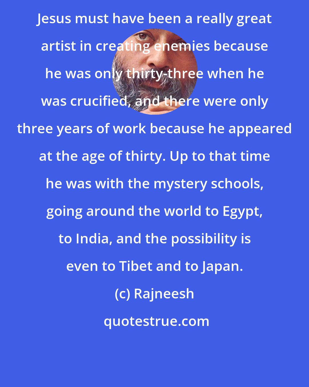 Rajneesh: Jesus must have been a really great artist in creating enemies because he was only thirty-three when he was crucified, and there were only three years of work because he appeared at the age of thirty. Up to that time he was with the mystery schools, going around the world to Egypt, to India, and the possibility is even to Tibet and to Japan.