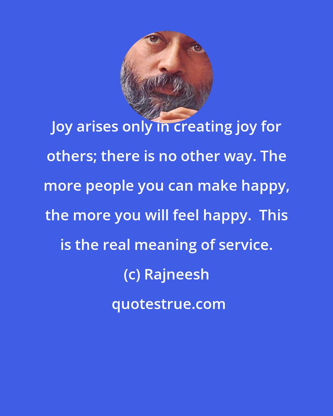 Rajneesh: Joy arises only in creating joy for others; there is no other way. The more people you can make happy, the more you will feel happy.  This is the real meaning of service.