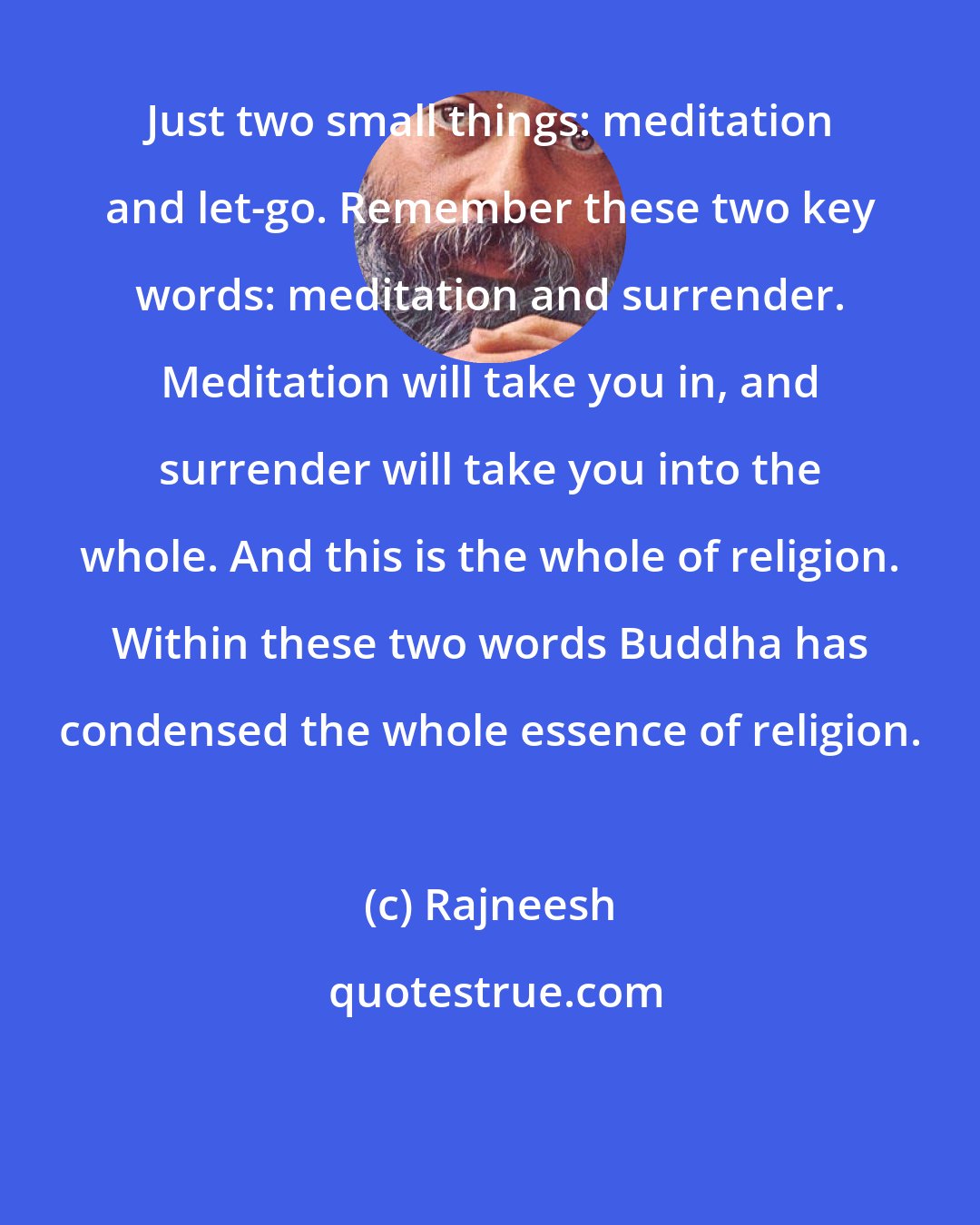 Rajneesh: Just two small things: meditation and let-go. Remember these two key words: meditation and surrender. Meditation will take you in, and surrender will take you into the whole. And this is the whole of religion. Within these two words Buddha has condensed the whole essence of religion.