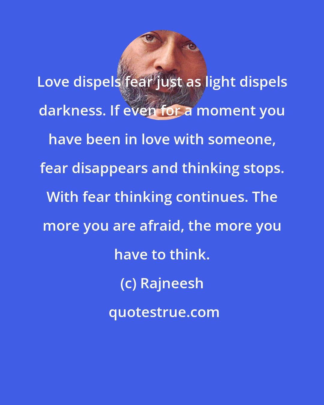 Rajneesh: Love dispels fear just as light dispels darkness. If even for a moment you have been in love with someone, fear disappears and thinking stops. With fear thinking continues. The more you are afraid, the more you have to think.