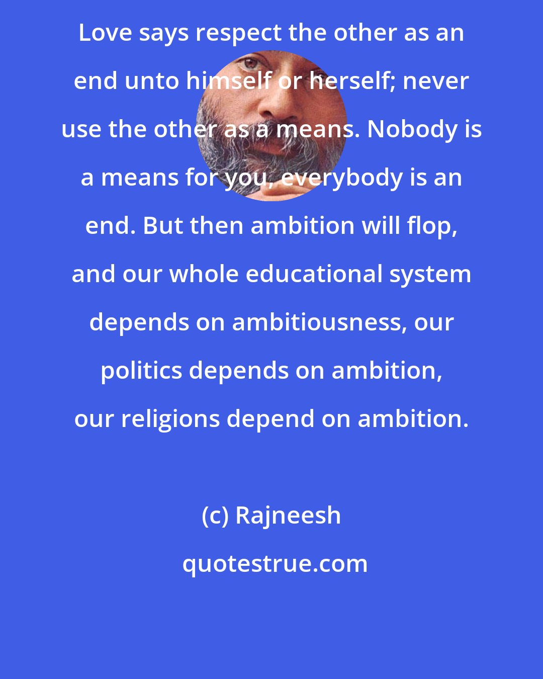 Rajneesh: Love says respect the other as an end unto himself or herself; never use the other as a means. Nobody is a means for you, everybody is an end. But then ambition will flop, and our whole educational system depends on ambitiousness, our politics depends on ambition, our religions depend on ambition.