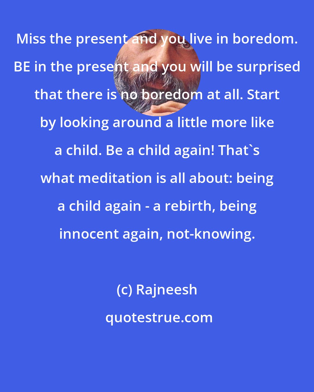 Rajneesh: Miss the present and you live in boredom. BE in the present and you will be surprised that there is no boredom at all. Start by looking around a little more like a child. Be a child again! That's what meditation is all about: being a child again - a rebirth, being innocent again, not-knowing.