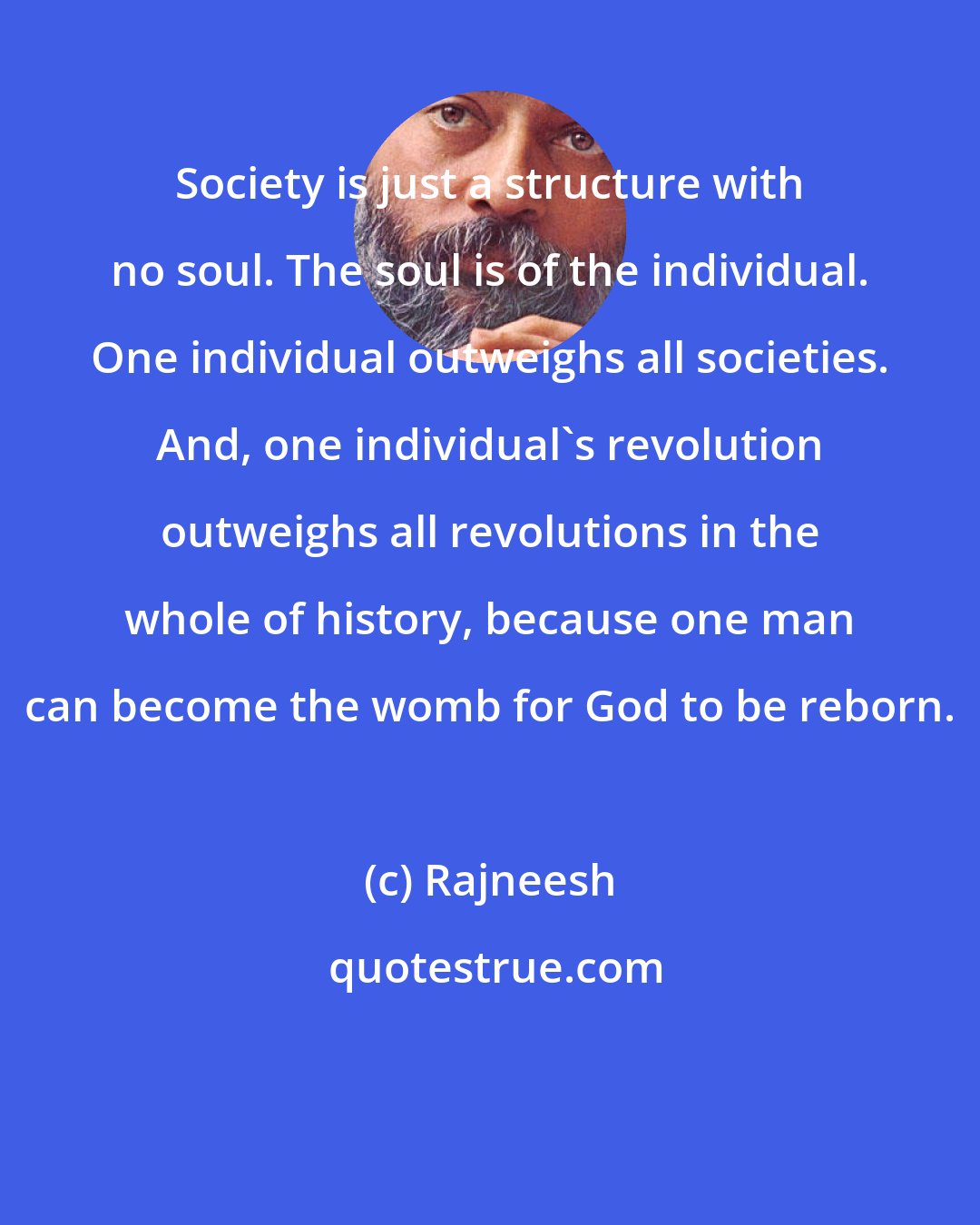 Rajneesh: Society is just a structure with no soul. The soul is of the individual. One individual outweighs all societies. And, one individual's revolution outweighs all revolutions in the whole of history, because one man can become the womb for God to be reborn.