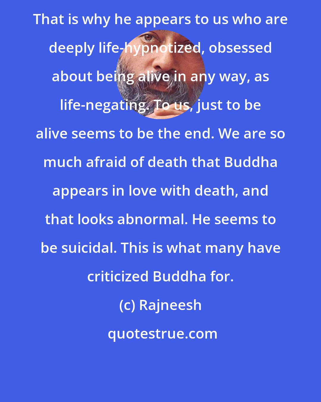 Rajneesh: That is why he appears to us who are deeply life-hypnotized, obsessed about being alive in any way, as life-negating. To us, just to be alive seems to be the end. We are so much afraid of death that Buddha appears in love with death, and that looks abnormal. He seems to be suicidal. This is what many have criticized Buddha for.