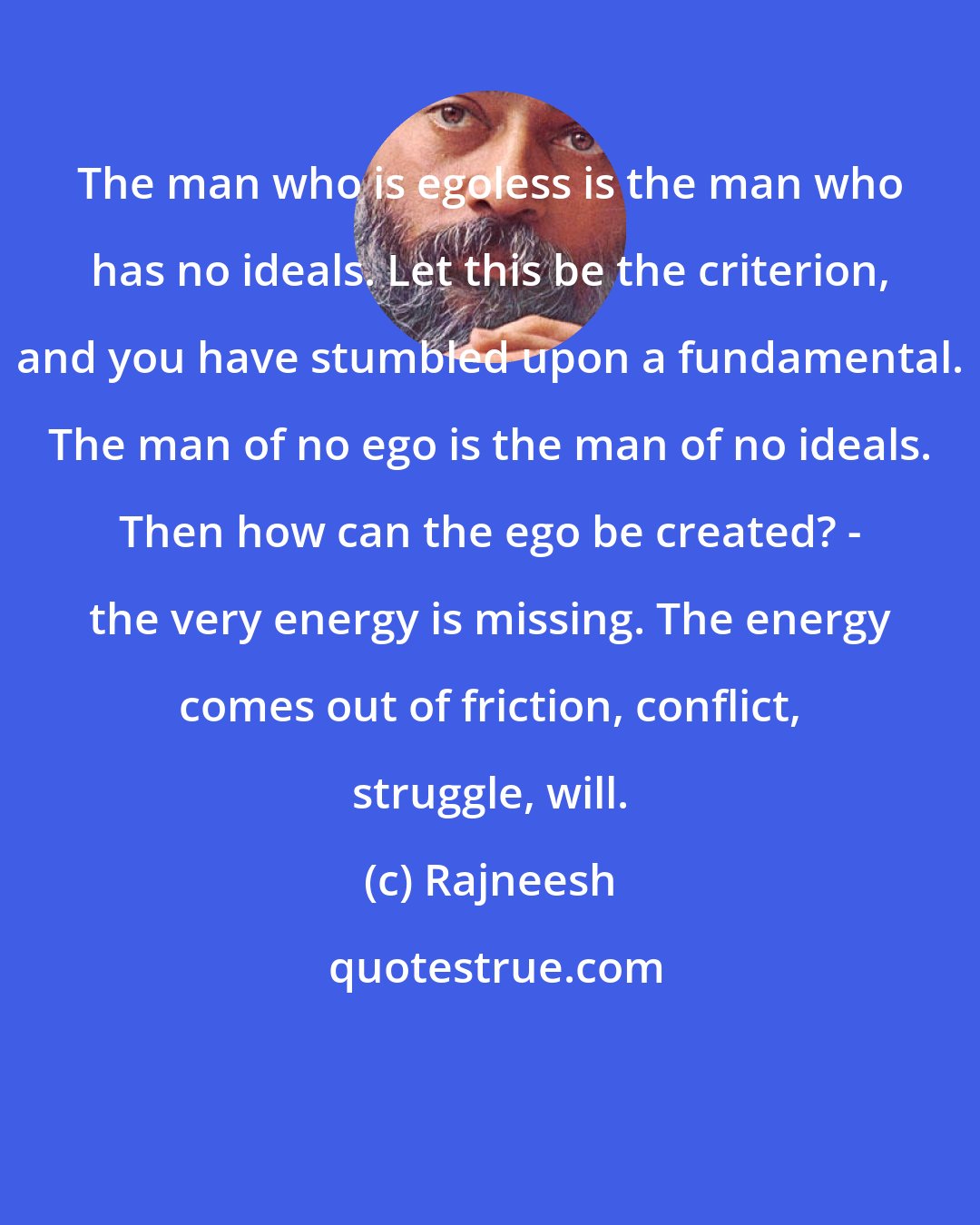 Rajneesh: The man who is egoless is the man who has no ideals. Let this be the criterion, and you have stumbled upon a fundamental. The man of no ego is the man of no ideals. Then how can the ego be created? - the very energy is missing. The energy comes out of friction, conflict, struggle, will.