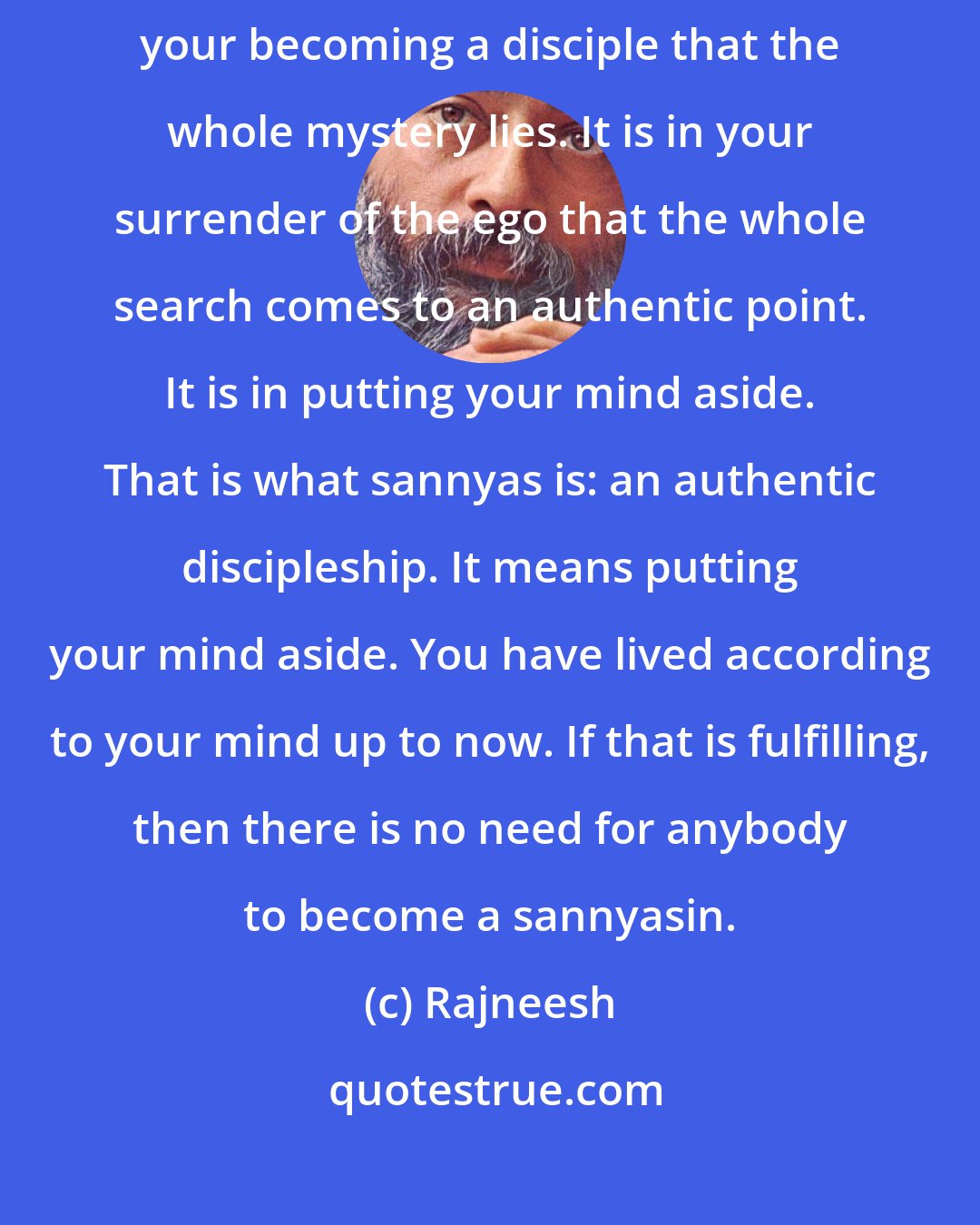 Rajneesh: The reality is just the opposite: the master does nothing. It is in your becoming a disciple that the whole mystery lies. It is in your surrender of the ego that the whole search comes to an authentic point. It is in putting your mind aside. That is what sannyas is: an authentic discipleship. It means putting your mind aside. You have lived according to your mind up to now. If that is fulfilling, then there is no need for anybody to become a sannyasin.