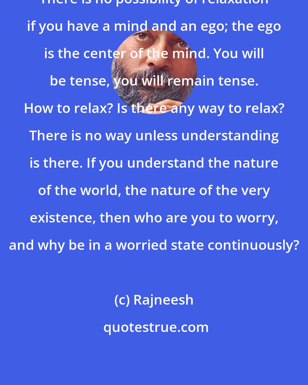 Rajneesh: There is no possibility of relaxation if you have a mind and an ego; the ego is the center of the mind. You will be tense, you will remain tense. How to relax? Is there any way to relax? There is no way unless understanding is there. If you understand the nature of the world, the nature of the very existence, then who are you to worry, and why be in a worried state continuously?