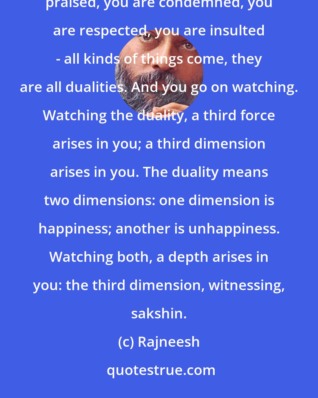 Rajneesh: This is what meditation is all about, just becoming a watcher. Failure comes, success comes, you are praised, you are condemned, you are respected, you are insulted - all kinds of things come, they are all dualities. And you go on watching. Watching the duality, a third force arises in you; a third dimension arises in you. The duality means two dimensions: one dimension is happiness; another is unhappiness. Watching both, a depth arises in you: the third dimension, witnessing, sakshin.