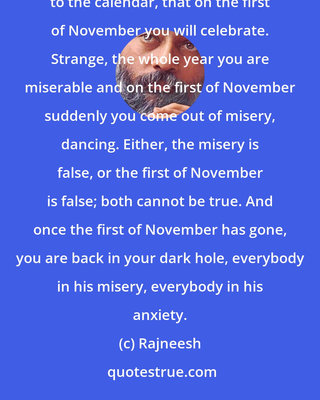 Rajneesh: True celebration should come from your life, in your life. And true celebration cannot be according to the calendar, that on the first of November you will celebrate. Strange, the whole year you are miserable and on the first of November suddenly you come out of misery, dancing. Either, the misery is false, or the first of November is false; both cannot be true. And once the first of November has gone, you are back in your dark hole, everybody in his misery, everybody in his anxiety.