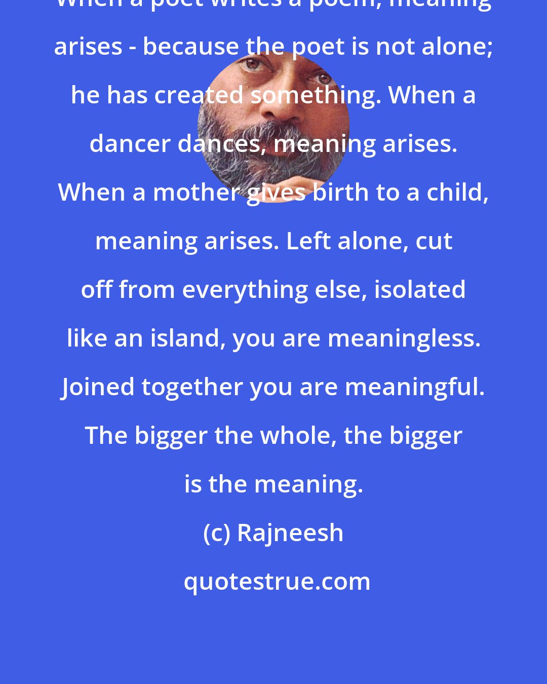 Rajneesh: When a poet writes a poem, meaning arises - because the poet is not alone; he has created something. When a dancer dances, meaning arises. When a mother gives birth to a child, meaning arises. Left alone, cut off from everything else, isolated like an island, you are meaningless. Joined together you are meaningful. The bigger the whole, the bigger is the meaning.