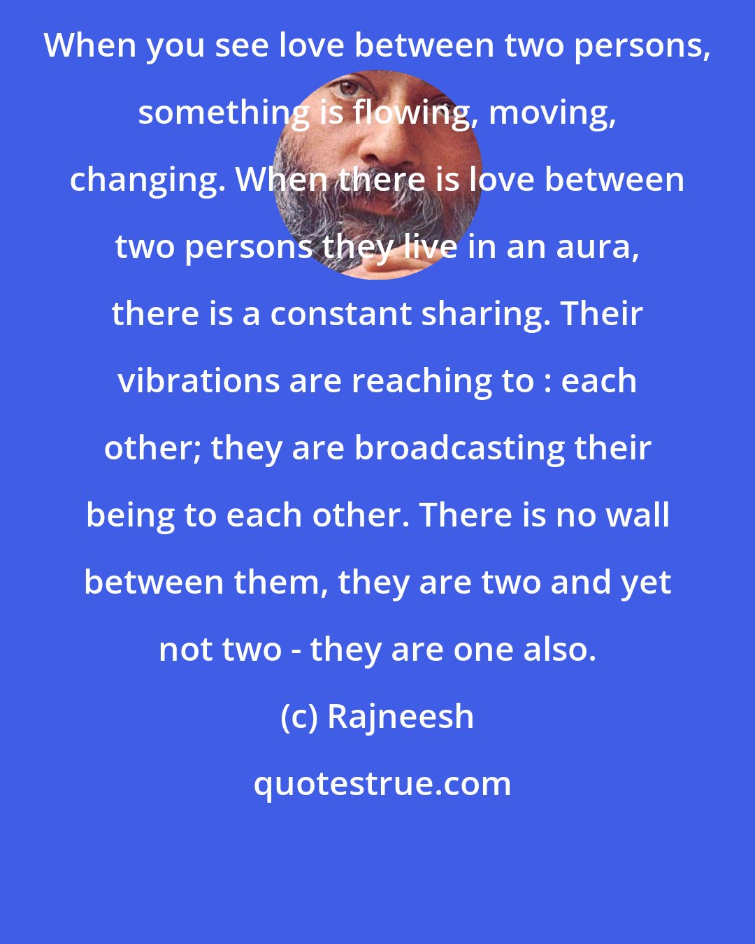 Rajneesh: When you see love between two persons, something is flowing, moving, changing. When there is love between two persons they live in an aura, there is a constant sharing. Their vibrations are reaching to : each other; they are broadcasting their being to each other. There is no wall between them, they are two and yet not two - they are one also.