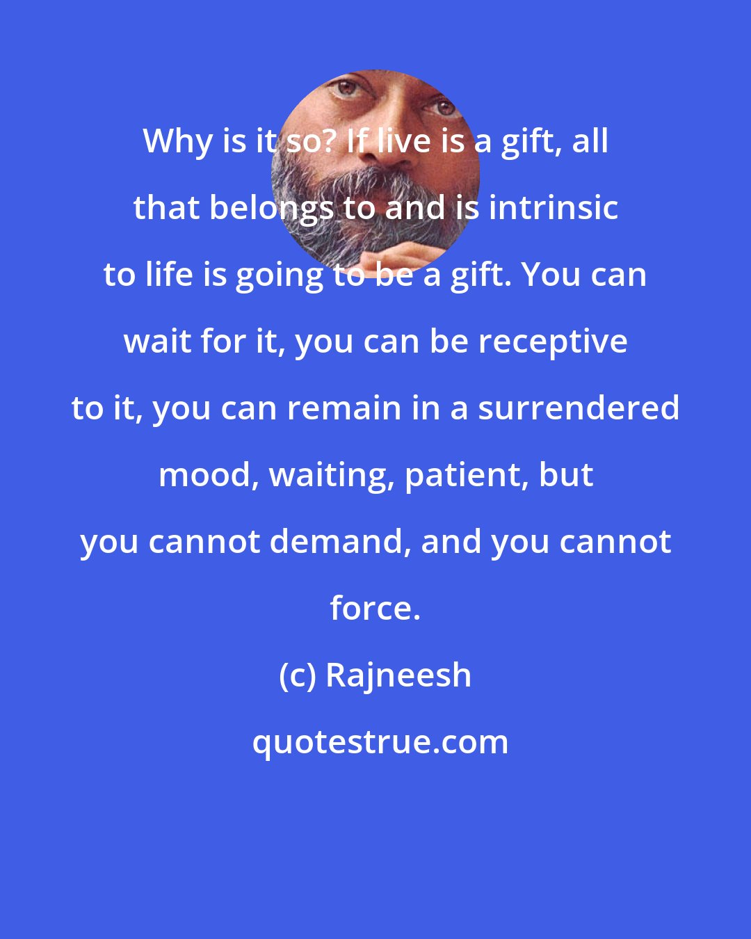 Rajneesh: Why is it so? If live is a gift, all that belongs to and is intrinsic to life is going to be a gift. You can wait for it, you can be receptive to it, you can remain in a surrendered mood, waiting, patient, but you cannot demand, and you cannot force.