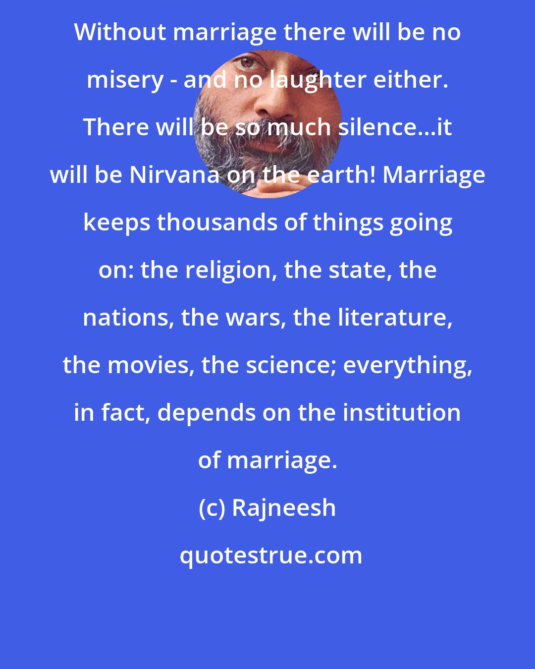 Rajneesh: Without marriage there will be no misery - and no laughter either. There will be so much silence...it will be Nirvana on the earth! Marriage keeps thousands of things going on: the religion, the state, the nations, the wars, the literature, the movies, the science; everything, in fact, depends on the institution of marriage.