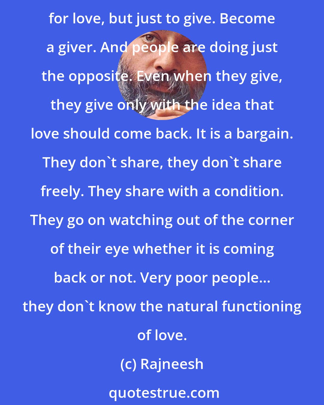 Rajneesh: You shout and the valleys shout, or you sing and the valleys sing. Each heart is a valley. If you pour love into it, it will respond. The first lesson of love is not to ask for love, but just to give. Become a giver. And people are doing just the opposite. Even when they give, they give only with the idea that love should come back. It is a bargain. They don't share, they don't share freely. They share with a condition. They go on watching out of the corner of their eye whether it is coming back or not. Very poor people... they don't know the natural functioning of love.