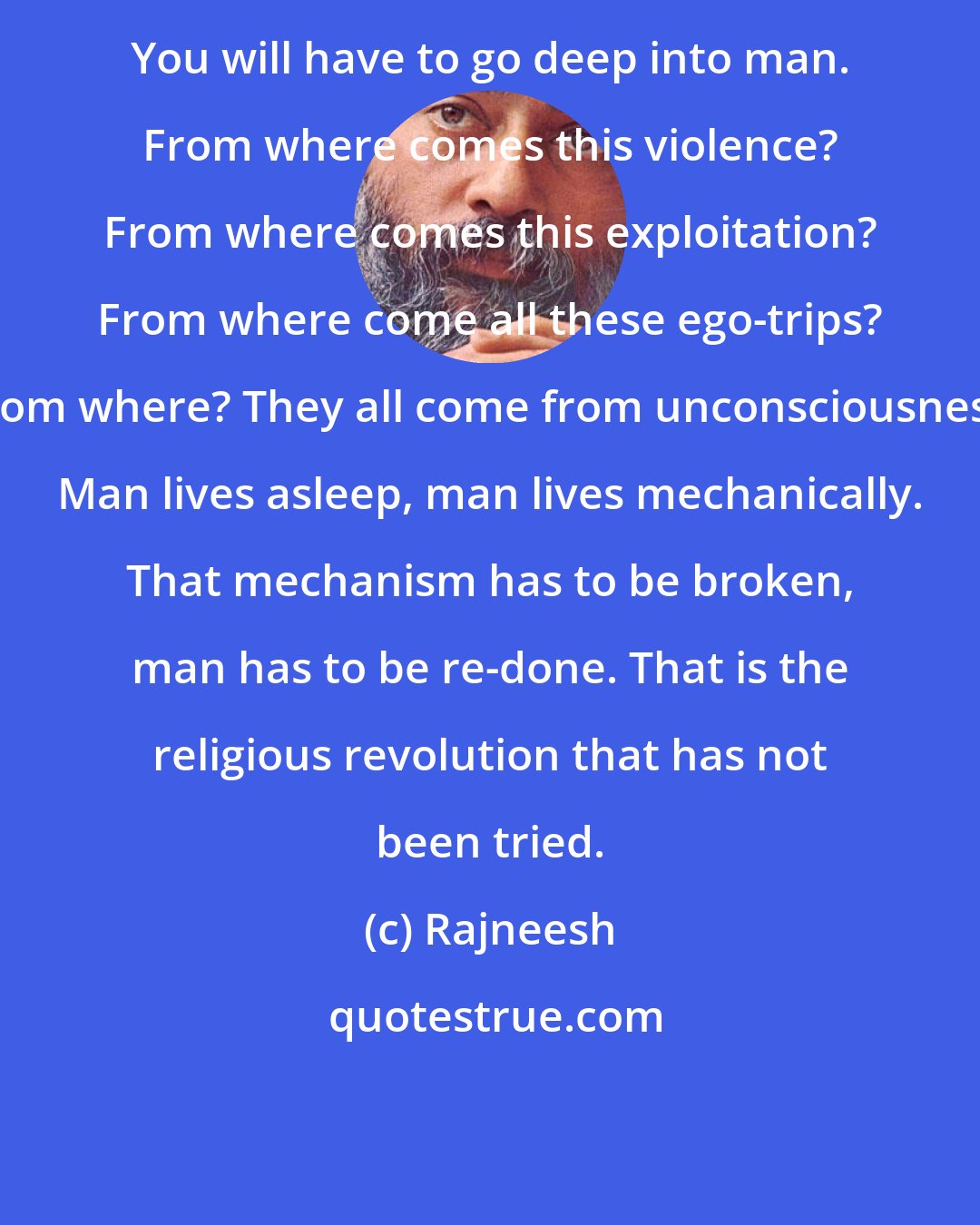 Rajneesh: You will have to go deep into man. From where comes this violence? From where comes this exploitation? From where come all these ego-trips? From where? They all come from unconsciousness. Man lives asleep, man lives mechanically. That mechanism has to be broken, man has to be re-done. That is the religious revolution that has not been tried.