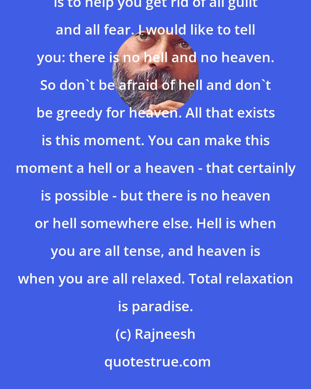 Rajneesh: Your so-called religions have made you very tense. Because they have created guilt in you. My effort here is to help you get rid of all guilt and all fear. I would like to tell you: there is no hell and no heaven. So don't be afraid of hell and don't be greedy for heaven. All that exists is this moment. You can make this moment a hell or a heaven - that certainly is possible - but there is no heaven or hell somewhere else. Hell is when you are all tense, and heaven is when you are all relaxed. Total relaxation is paradise.