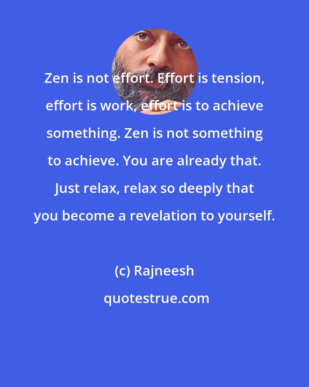 Rajneesh: Zen is not effort. Effort is tension, effort is work, effort is to achieve something. Zen is not something to achieve. You are already that. Just relax, relax so deeply that you become a revelation to yourself.