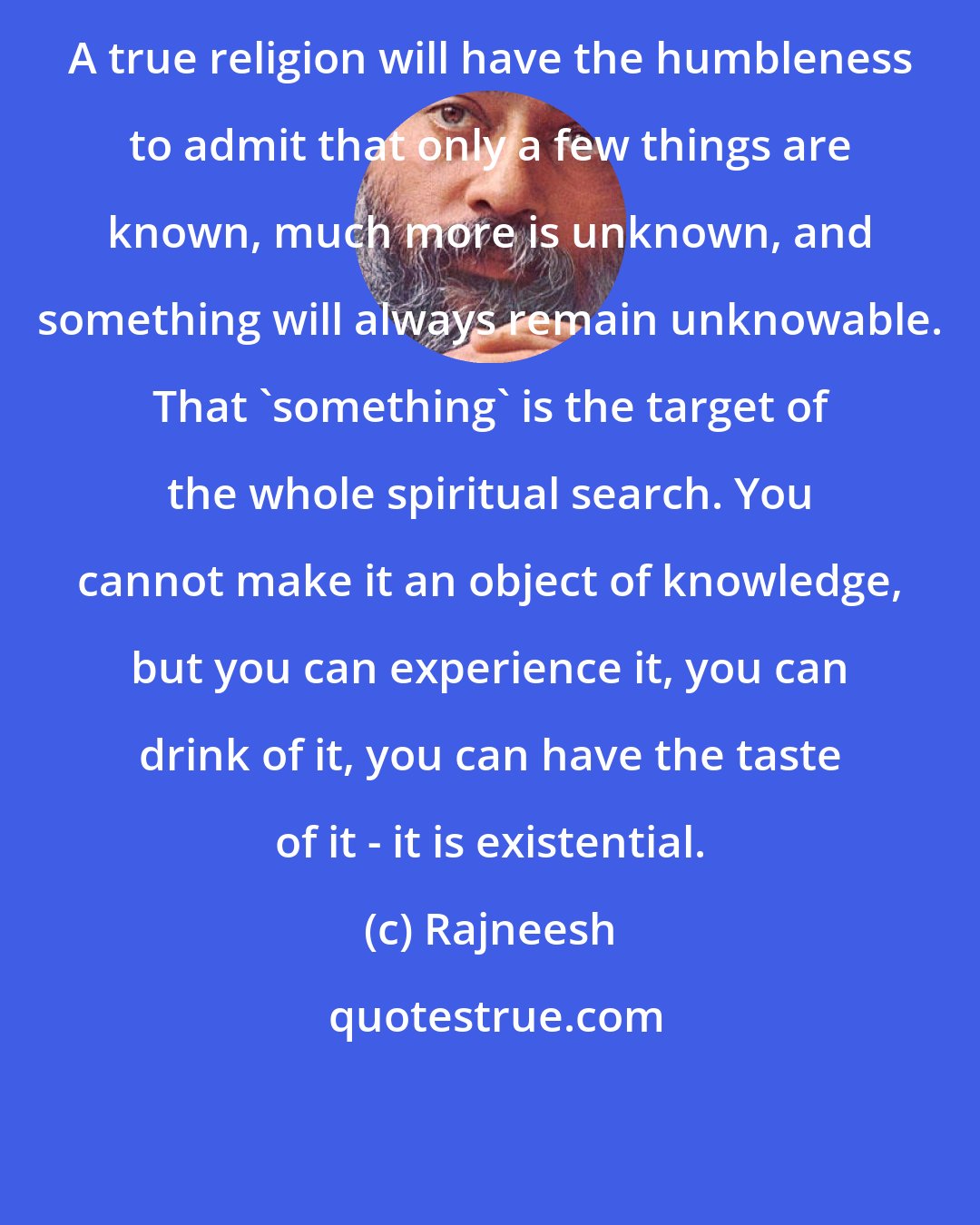 Rajneesh: A true religion will have the humbleness to admit that only a few things are known, much more is unknown, and something will always remain unknowable. That 'something' is the target of the whole spiritual search. You cannot make it an object of knowledge, but you can experience it, you can drink of it, you can have the taste of it - it is existential.