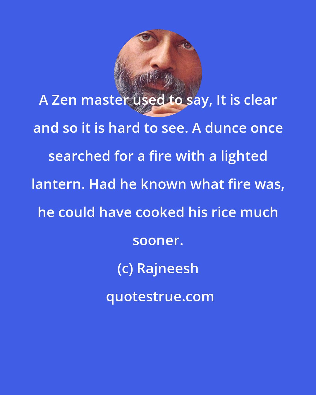 Rajneesh: A Zen master used to say, It is clear and so it is hard to see. A dunce once searched for a fire with a lighted lantern. Had he known what fire was, he could have cooked his rice much sooner.