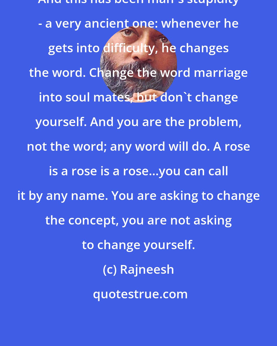 Rajneesh: And this has been man's stupidity - a very ancient one: whenever he gets into difficulty, he changes the word. Change the word marriage into soul mates, but don't change yourself. And you are the problem, not the word; any word will do. A rose is a rose is a rose...you can call it by any name. You are asking to change the concept, you are not asking to change yourself.