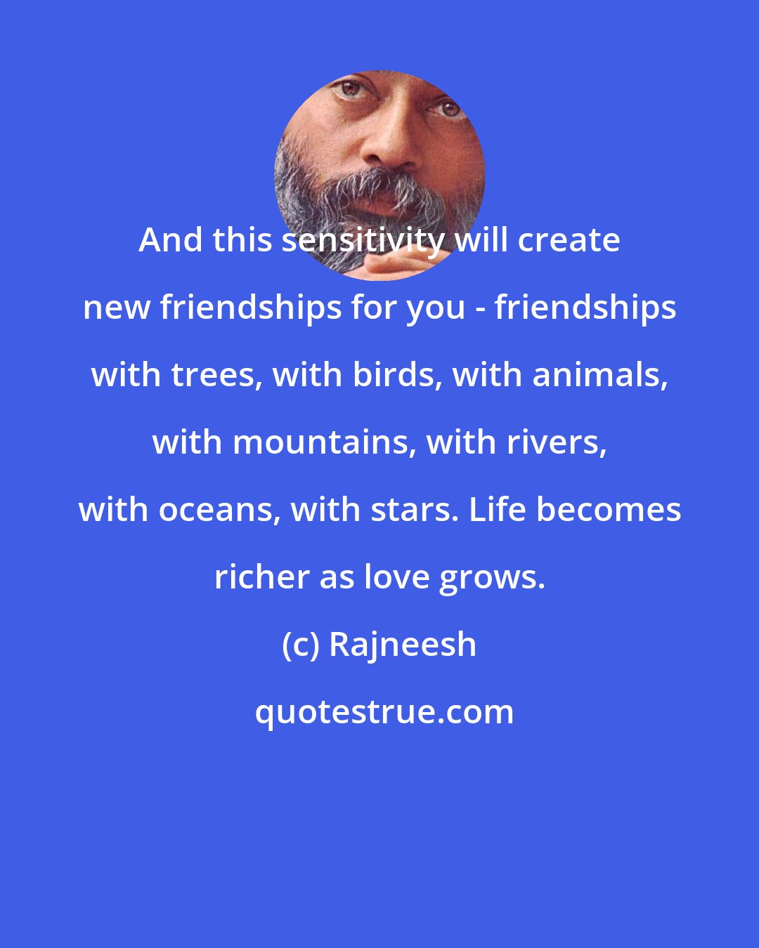 Rajneesh: And this sensitivity will create new friendships for you - friendships with trees, with birds, with animals, with mountains, with rivers, with oceans, with stars. Life becomes richer as love grows.