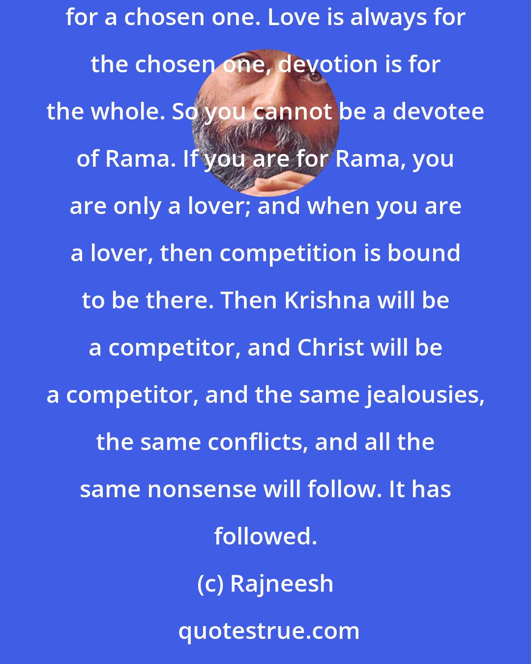 Rajneesh: Devotion means for the total; it is never for Rama, never for Krishna. Of course, Rama and Krishna are implied in the total, but it is never for a chosen one. Love is always for the chosen one, devotion is for the whole. So you cannot be a devotee of Rama. If you are for Rama, you are only a lover; and when you are a lover, then competition is bound to be there. Then Krishna will be a competitor, and Christ will be a competitor, and the same jealousies, the same conflicts, and all the same nonsense will follow. It has followed.