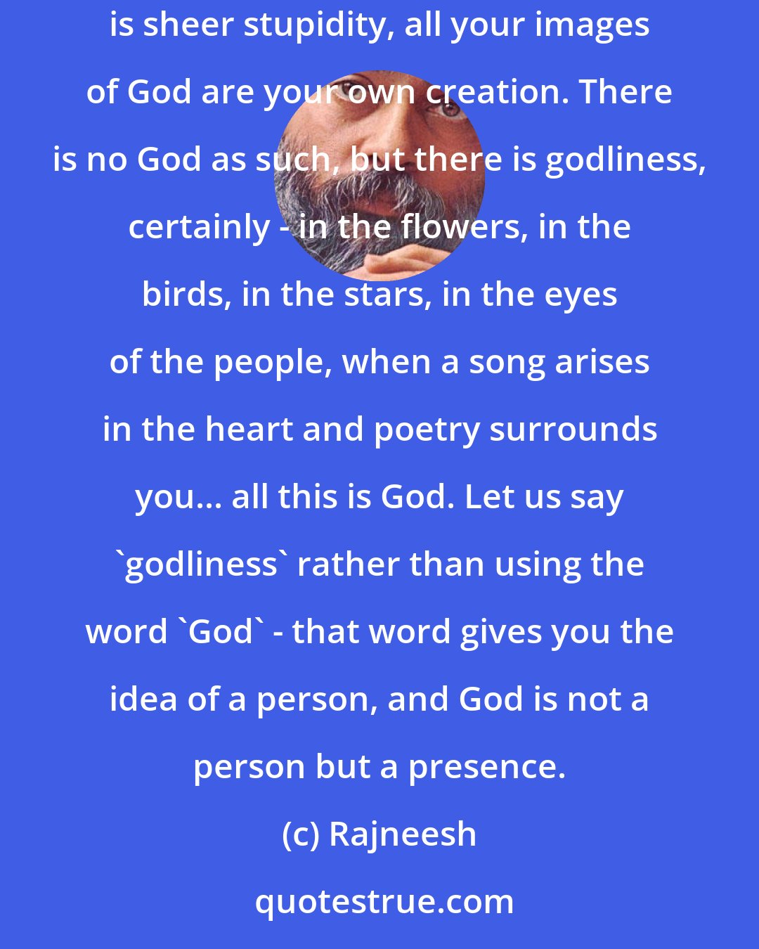 Rajneesh: God is not a person at all. You cannot worship God. You can live in a godly way but you cannot worship God - there is nobody to worship. All your worship is sheer stupidity, all your images of God are your own creation. There is no God as such, but there is godliness, certainly - in the flowers, in the birds, in the stars, in the eyes of the people, when a song arises in the heart and poetry surrounds you... all this is God. Let us say `godliness` rather than using the word `God` - that word gives you the idea of a person, and God is not a person but a presence.