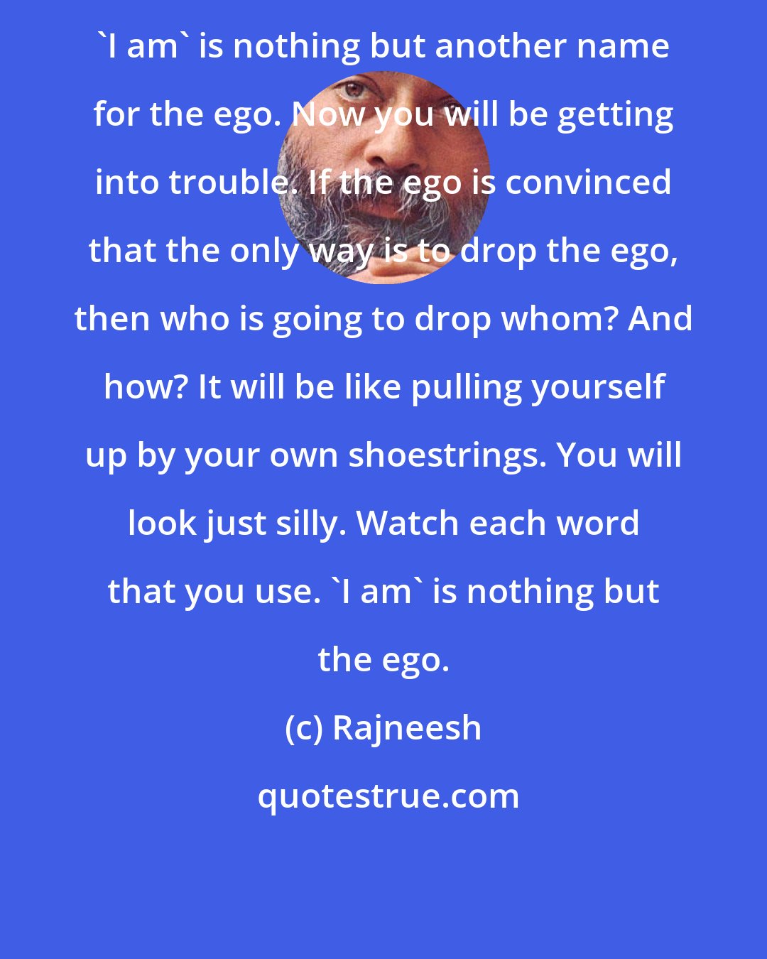 Rajneesh: 'I am' is nothing but another name for the ego. Now you will be getting into trouble. If the ego is convinced that the only way is to drop the ego, then who is going to drop whom? And how? It will be like pulling yourself up by your own shoestrings. You will look just silly. Watch each word that you use. 'I am' is nothing but the ego.