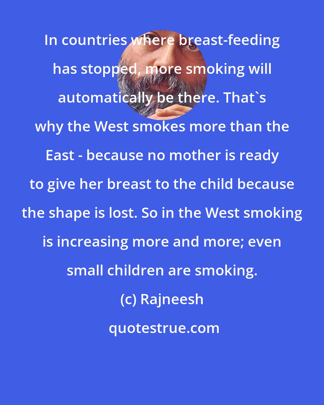 Rajneesh: In countries where breast-feeding has stopped, more smoking will automatically be there. That's why the West smokes more than the East - because no mother is ready to give her breast to the child because the shape is lost. So in the West smoking is increasing more and more; even small children are smoking.