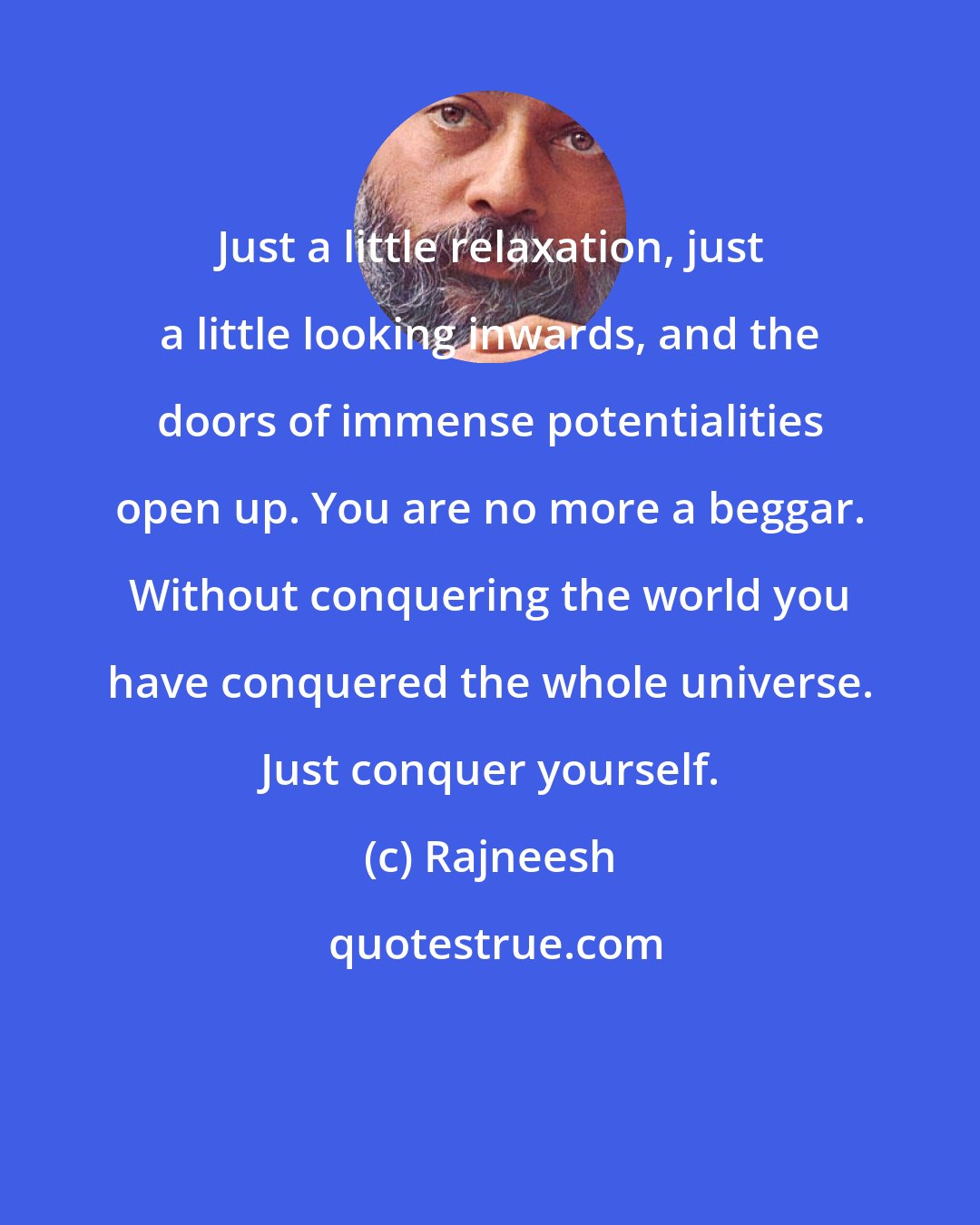 Rajneesh: Just a little relaxation, just a little looking inwards, and the doors of immense potentialities open up. You are no more a beggar. Without conquering the world you have conquered the whole universe. Just conquer yourself.