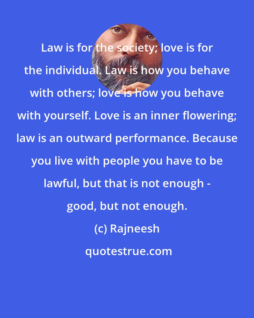 Rajneesh: Law is for the society; love is for the individual. Law is how you behave with others; love is how you behave with yourself. Love is an inner flowering; law is an outward performance. Because you live with people you have to be lawful, but that is not enough - good, but not enough.