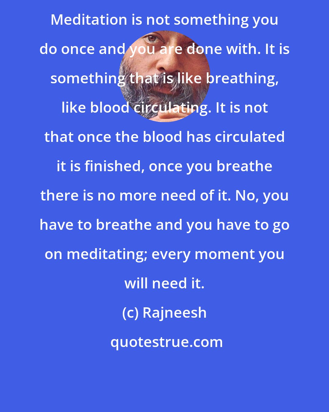 Rajneesh: Meditation is not something you do once and you are done with. It is something that is like breathing, like blood circulating. It is not that once the blood has circulated it is finished, once you breathe there is no more need of it. No, you have to breathe and you have to go on meditating; every moment you will need it.