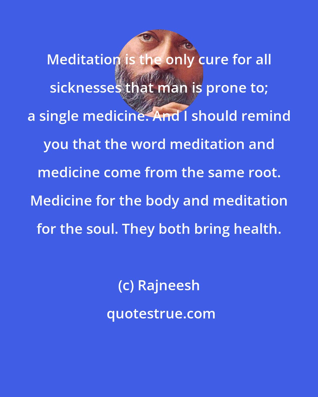 Rajneesh: Meditation is the only cure for all sicknesses that man is prone to; a single medicine. And I should remind you that the word meditation and medicine come from the same root. Medicine for the body and meditation for the soul. They both bring health.