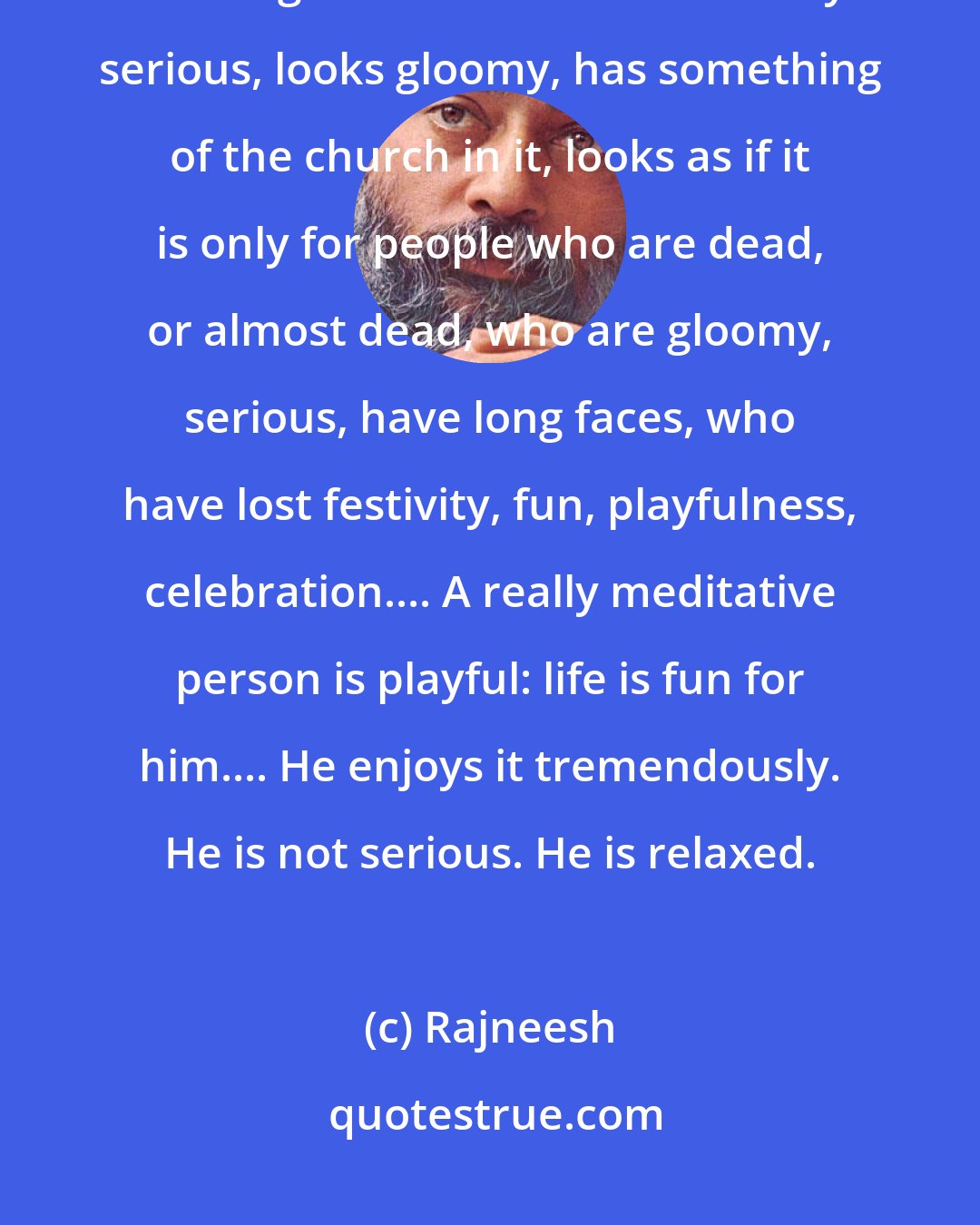 Rajneesh: Millions of people miss meditation because meditation has taken on a wrong connotation. It looks very serious, looks gloomy, has something of the church in it, looks as if it is only for people who are dead, or almost dead, who are gloomy, serious, have long faces, who have lost festivity, fun, playfulness, celebration.... A really meditative person is playful: life is fun for him.... He enjoys it tremendously. He is not serious. He is relaxed.