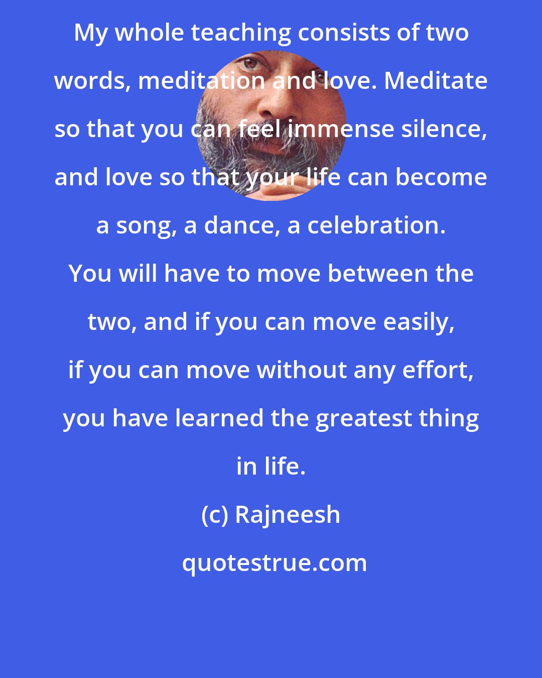 Rajneesh: My whole teaching consists of two words, meditation and love. Meditate so that you can feel immense silence, and love so that your life can become a song, a dance, a celebration. You will have to move between the two, and if you can move easily, if you can move without any effort, you have learned the greatest thing in life.