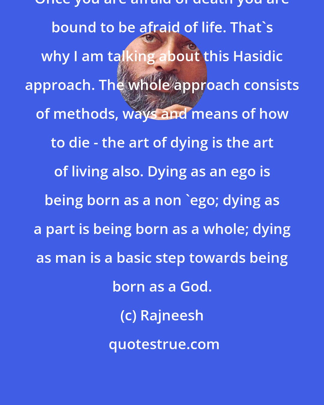 Rajneesh: Once you are afraid of death you are bound to be afraid of life. That`s why I am talking about this Hasidic approach. The whole approach consists of methods, ways and means of how to die - the art of dying is the art of living also. Dying as an ego is being born as a non `ego; dying as a part is being born as a whole; dying as man is a basic step towards being born as a God.