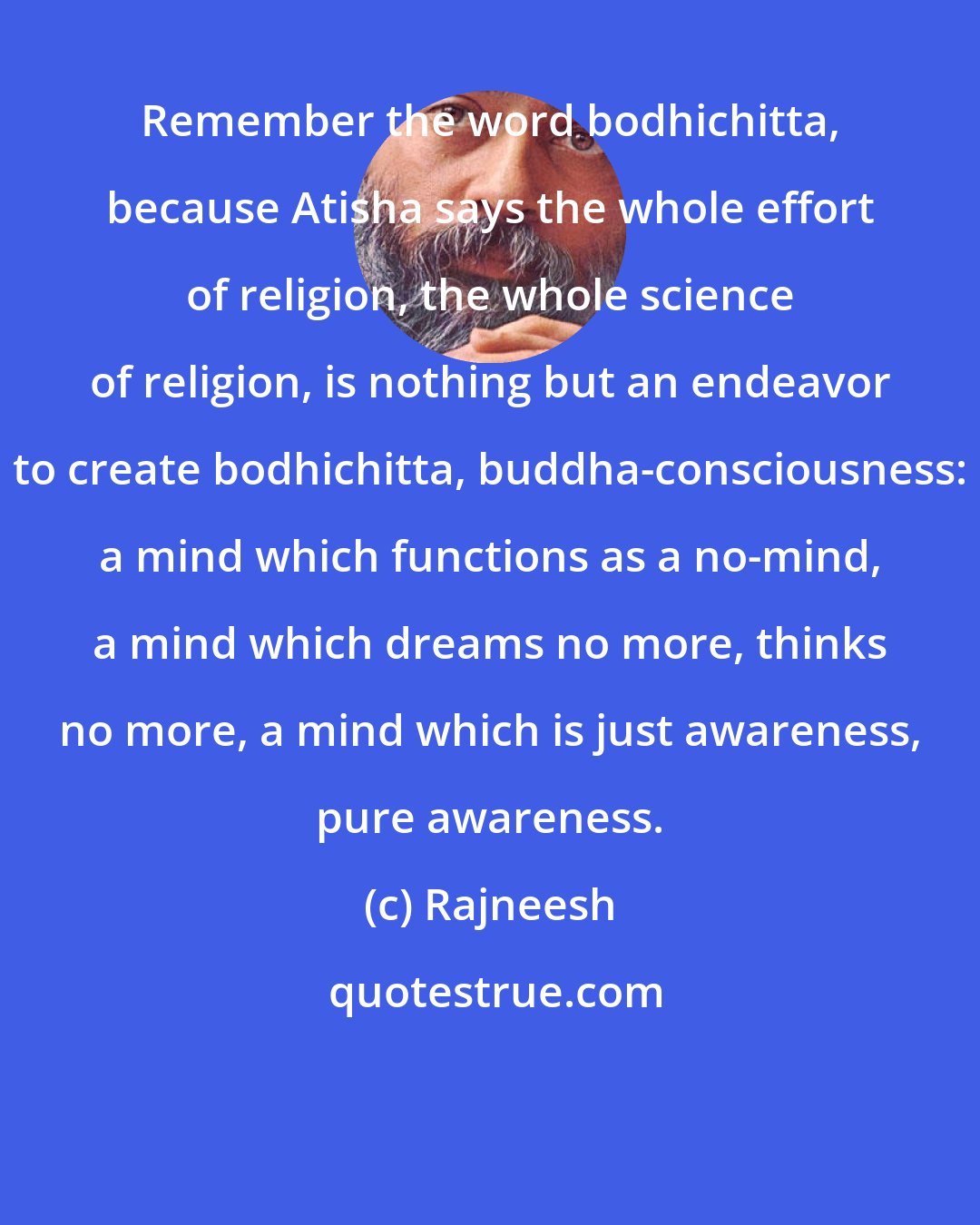 Rajneesh: Remember the word bodhichitta, because Atisha says the whole effort of religion, the whole science of religion, is nothing but an endeavor to create bodhichitta, buddha-consciousness: a mind which functions as a no-mind, a mind which dreams no more, thinks no more, a mind which is just awareness, pure awareness.