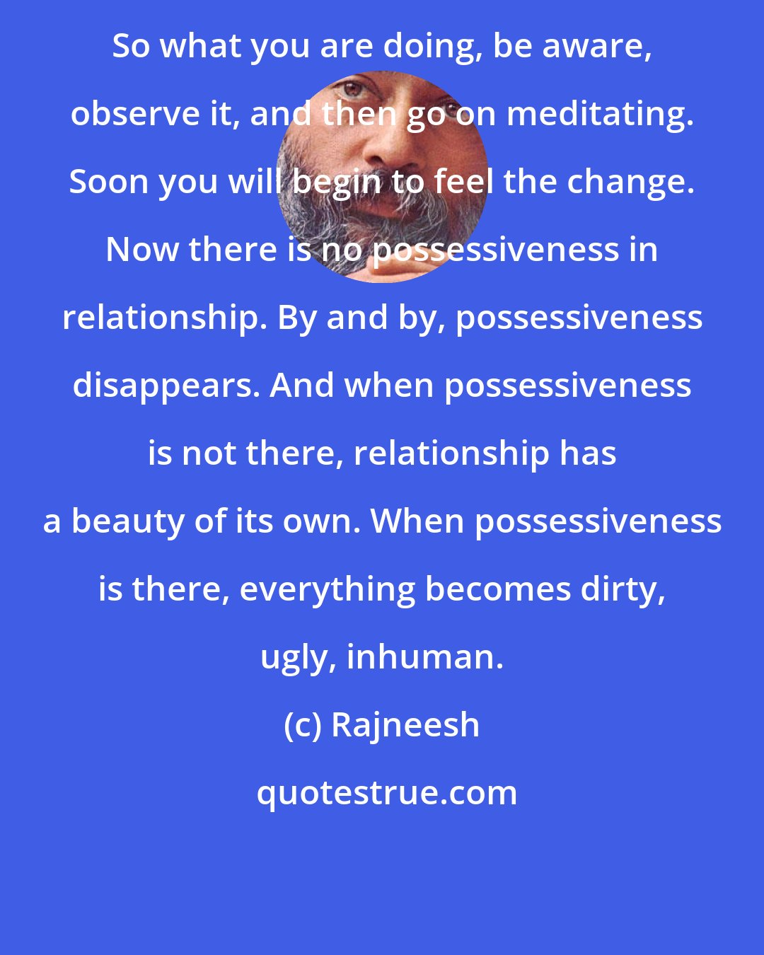 Rajneesh: So what you are doing, be aware, observe it, and then go on meditating. Soon you will begin to feel the change. Now there is no possessiveness in relationship. By and by, possessiveness disappears. And when possessiveness is not there, relationship has a beauty of its own. When possessiveness is there, everything becomes dirty, ugly, inhuman.