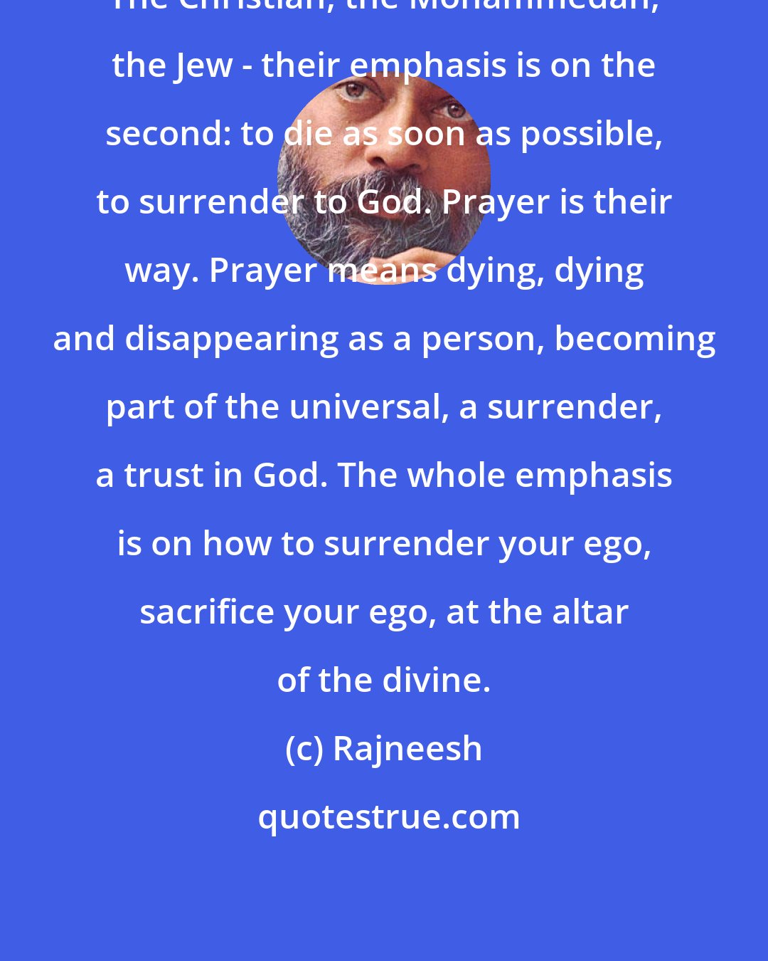 Rajneesh: The Christian, the Mohammedan, the Jew - their emphasis is on the second: to die as soon as possible, to surrender to God. Prayer is their way. Prayer means dying, dying and disappearing as a person, becoming part of the universal, a surrender, a trust in God. The whole emphasis is on how to surrender your ego, sacrifice your ego, at the altar of the divine.