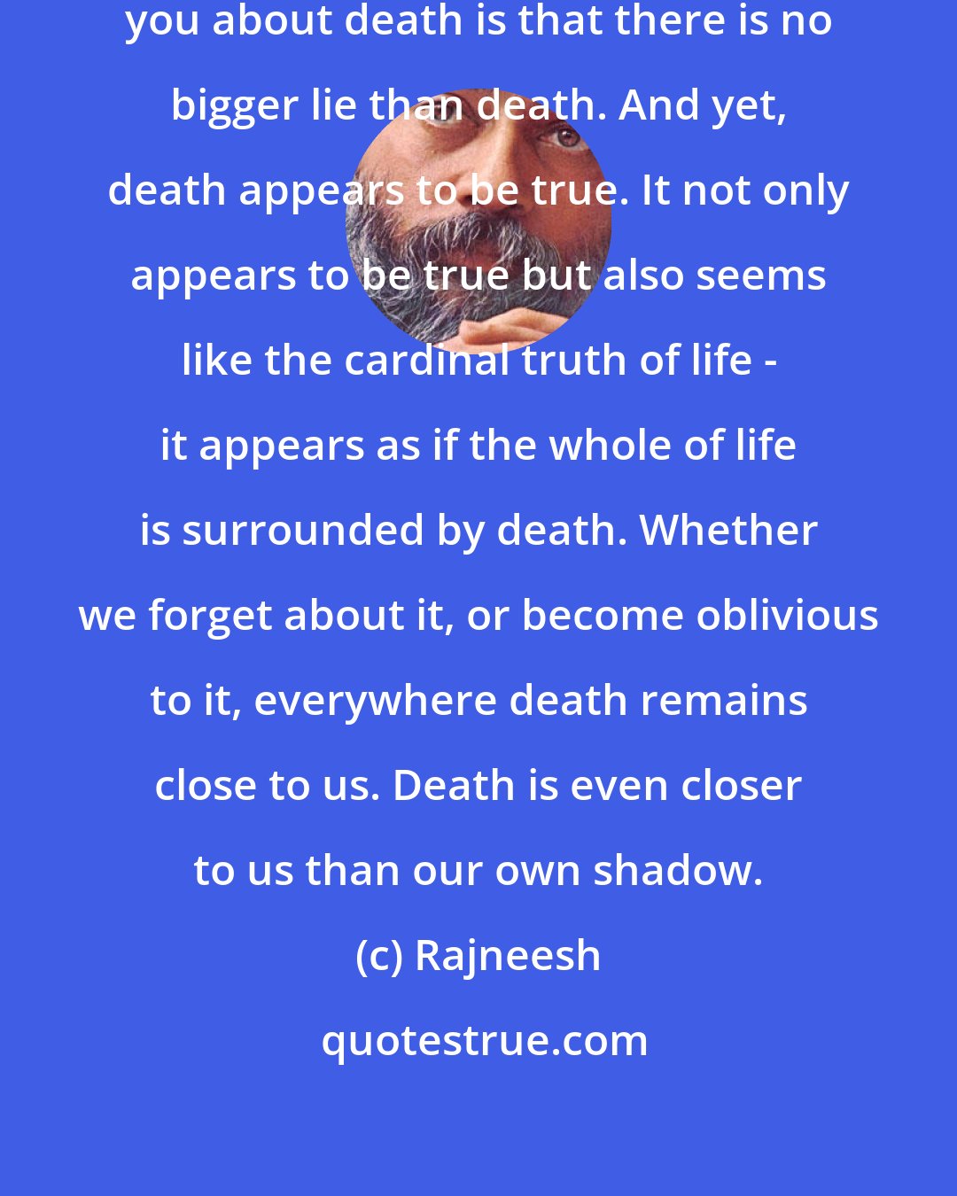 Rajneesh: The first thing I would like to tell you about death is that there is no bigger lie than death. And yet, death appears to be true. It not only appears to be true but also seems like the cardinal truth of life - it appears as if the whole of life is surrounded by death. Whether we forget about it, or become oblivious to it, everywhere death remains close to us. Death is even closer to us than our own shadow.