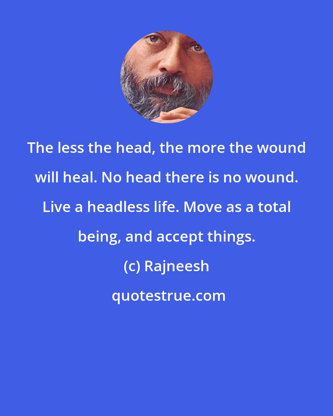 Rajneesh: The less the head, the more the wound will heal. No head there is no wound. Live a headless life. Move as a total being, and accept things.