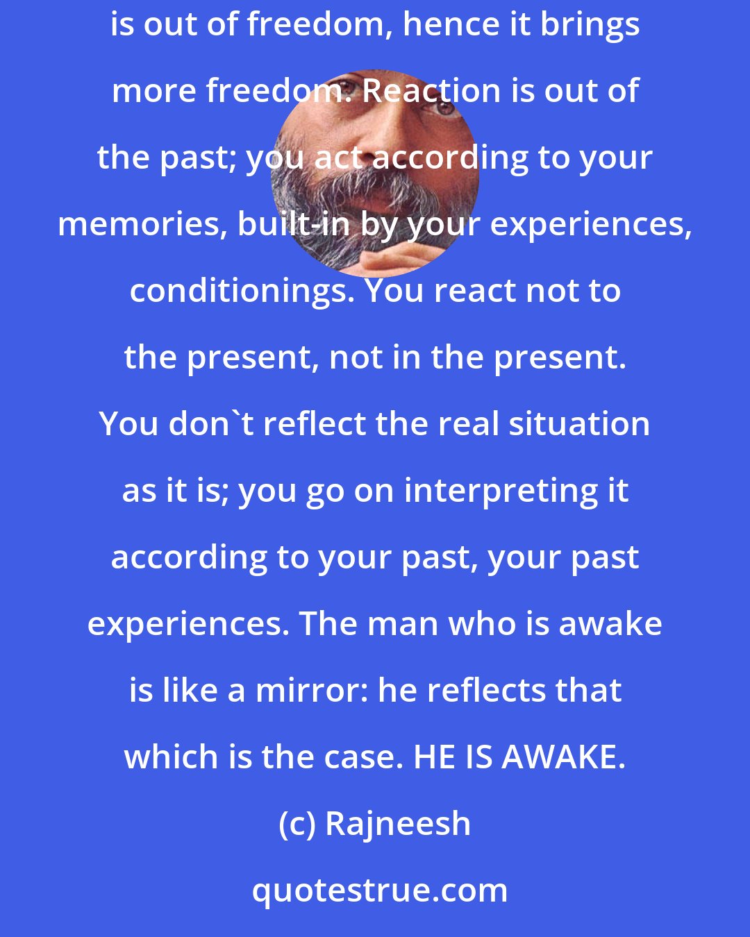 Rajneesh: The man who is asleep reacts; he knows nothing of action. And reaction is a binding: it binds you into new prisons, new chains. Response is out of freedom, hence it brings more freedom. Reaction is out of the past; you act according to your memories, built-in by your experiences, conditionings. You react not to the present, not in the present. You don`t reflect the real situation as it is; you go on interpreting it according to your past, your past experiences. The man who is awake is like a mirror: he reflects that which is the case. HE IS AWAKE.