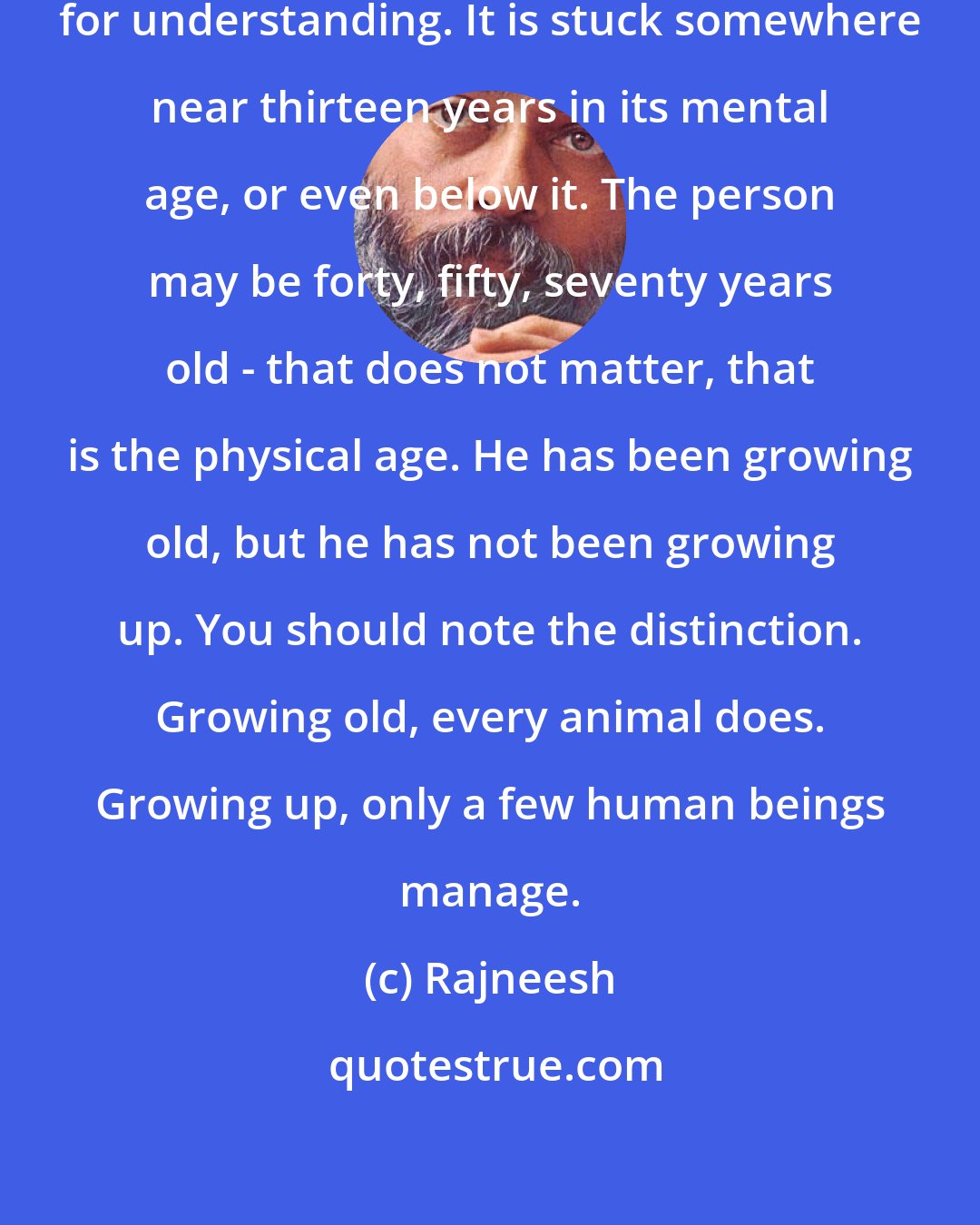 Rajneesh: The mediocre mind has no capacity for understanding. It is stuck somewhere near thirteen years in its mental age, or even below it. The person may be forty, fifty, seventy years old - that does not matter, that is the physical age. He has been growing old, but he has not been growing up. You should note the distinction. Growing old, every animal does. Growing up, only a few human beings manage.